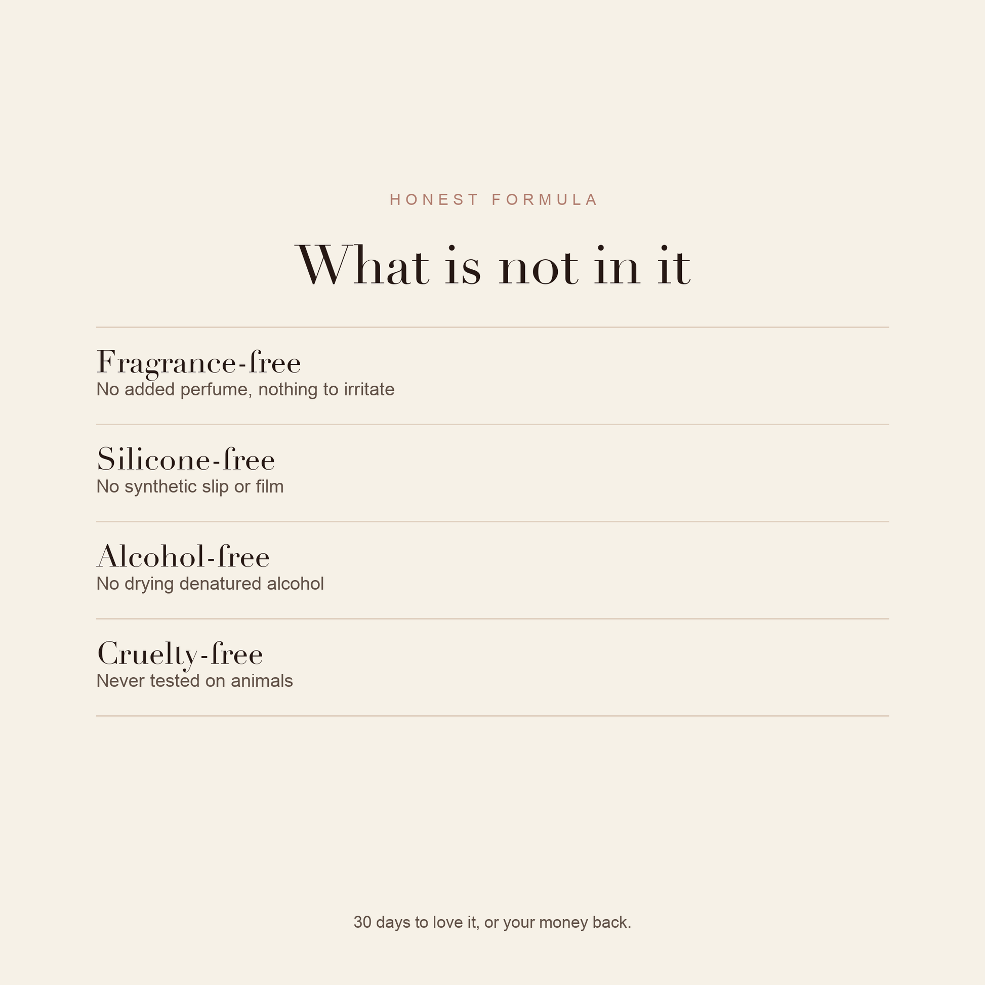 What is not in it: fragrance-free, silicone-free, alcohol-free, cruelty-free. 30 days to love it or your money back.