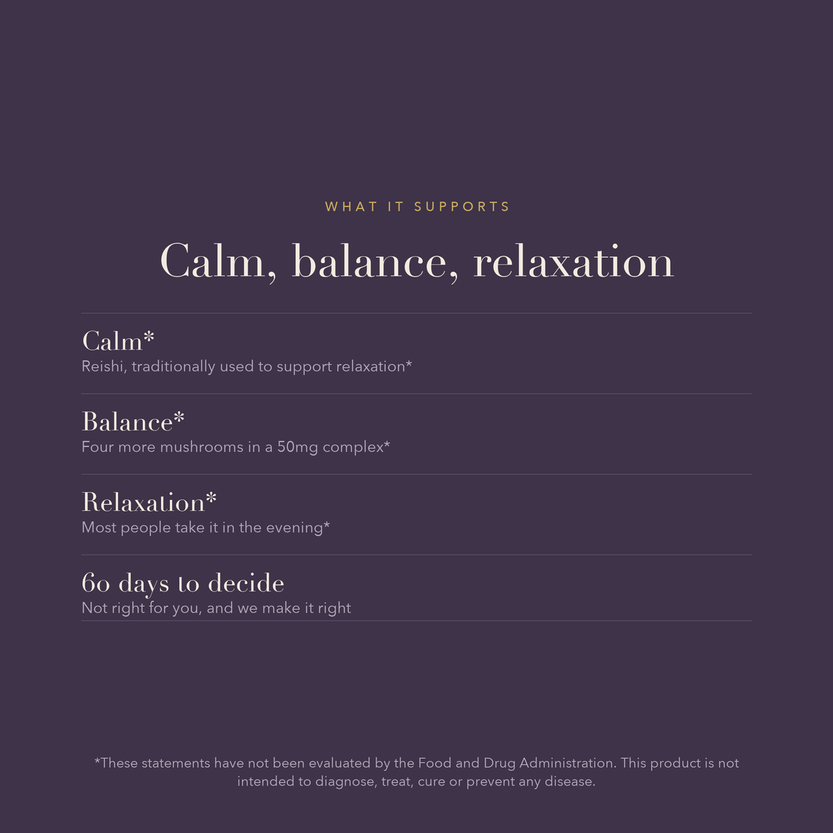 Calm, balance, relaxation. Calm*, Reishi, traditionally used to support relaxation*. Balance*, Four more mushrooms in a 50mg complex*. Relaxation*, Most people take it in the evening*. 60 days to decide, Not right for you, and we make it right